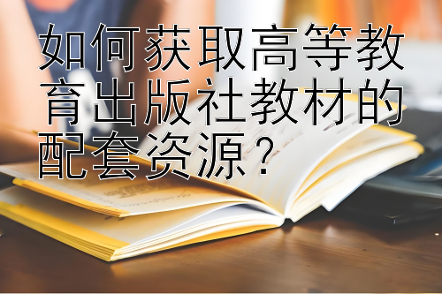 如何获取高等教育出版社教材的配套资源？