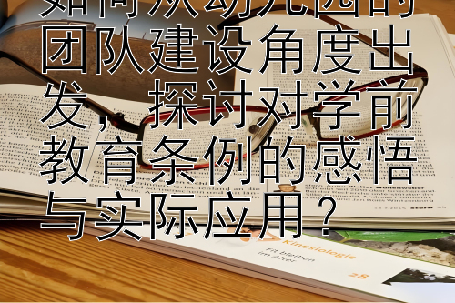 如何从幼儿园的团队建设角度出发，探讨对学前教育条例的感悟与实际应用？