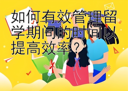 如何有效管理留学期间的时间以提高效率？