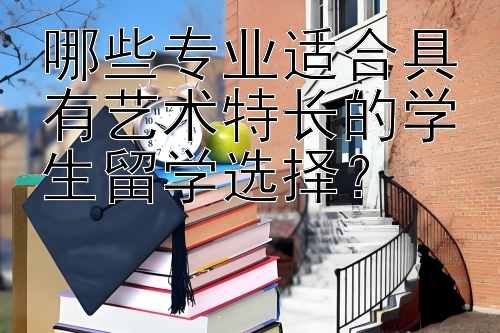 哪些专业适合具有艺术特长的学生留学选择？