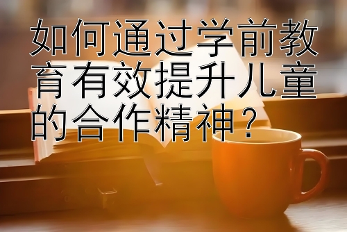 如何通过学前教育有效提升儿童的合作精神？