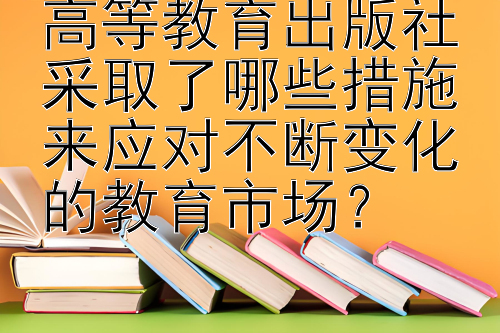 高等教育出版社采取了哪些措施来应对不断变化的教育市场？