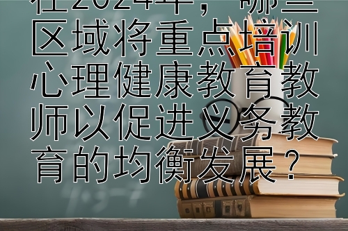 在2024年，哪些区域将重点培训心理健康教育教师以促进义务教育的均衡发展？