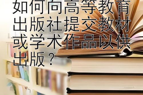 如何向高等教育出版社提交教材或学术作品以供出版？