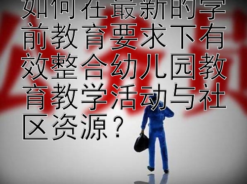 如何在最新的学前教育要求下有效整合幼儿园教育教学活动与社区资源？