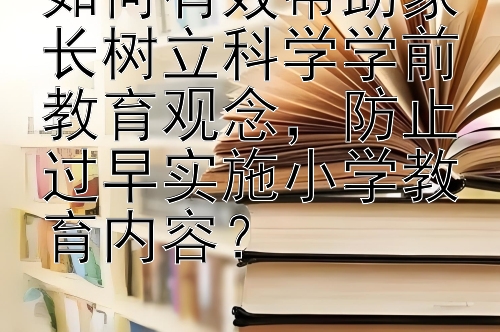 如何有效帮助家长树立科学学前教育观念，防止过早实施小学教育内容？