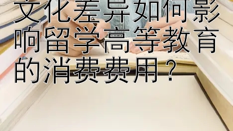 文化差异如何影响留学高等教育的消费费用？