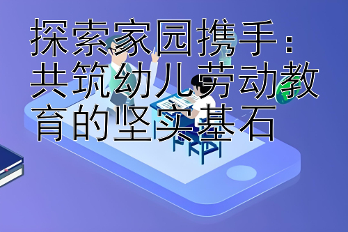 探索家园携手：共筑幼儿劳动教育的坚实基石