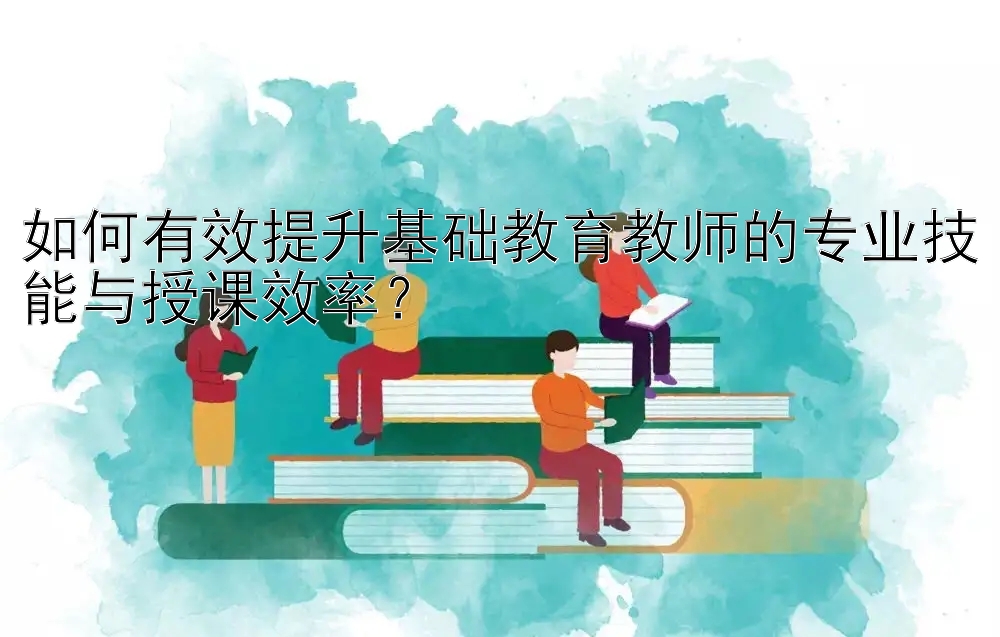 如何有效提升基础教育教师的专业技能与授课效率？