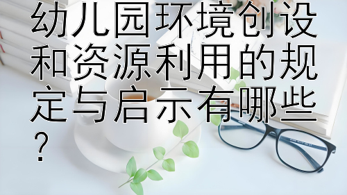 学前教育条例对幼儿园环境创设和资源利用的规定与启示有哪些？