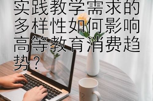 实践教学需求的多样性如何影响高等教育消费趋势？