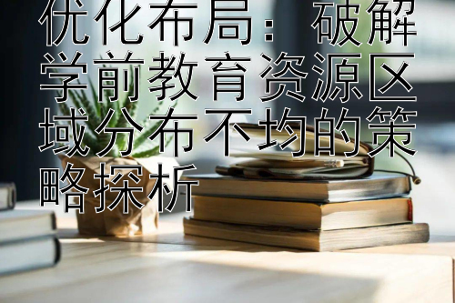 优化布局：破解学前教育资源区域分布不均的策略探析