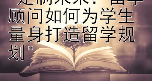 定制未来：留学顾问如何为学生量身打造留学规划