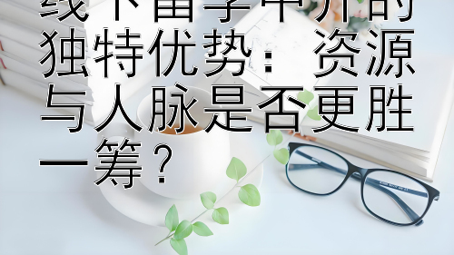 线下留学中介的独特优势：资源与人脉是否更胜一筹？