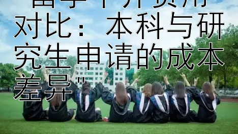 留学中介费用对比：本科与研究生申请的成本差异