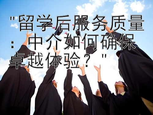 留学后服务质量：中介如何确保卓越体验？