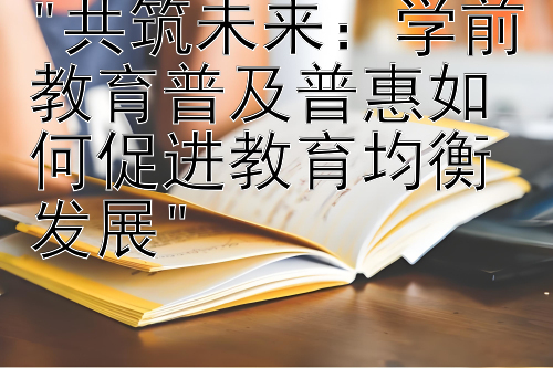 共筑未来：学前教育普及普惠如何促进教育均衡发展