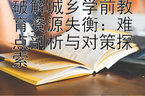 破解城乡学前教育资源失衡：难点剖析与对策探索