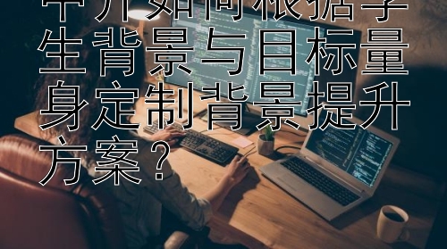 中介如何根据学生背景与目标量身定制背景提升方案？