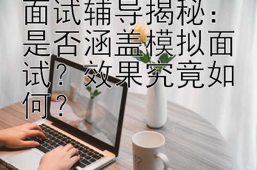 面试辅导揭秘：是否涵盖模拟面试？效果究竟如何？