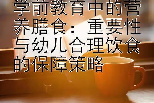 学前教育中的营养膳食：重要性与幼儿合理饮食的保障策略