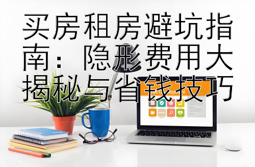 买房租房避坑指南：隐形费用大揭秘与省钱技巧