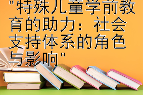 特殊儿童学前教育的助力：社会支持体系的角色与影响