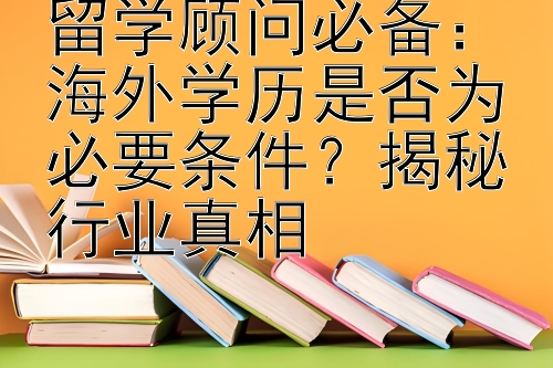 留学顾问必备：海外学历是否为必要条件？揭秘行业真相